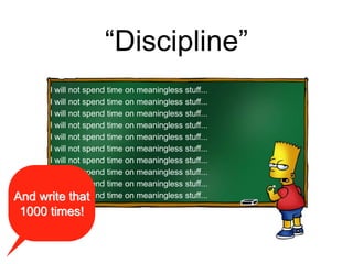 “Discipline”
I will not spend time on meaningless stuff...
I will not spend time on meaningless stuff...
I will not spend time on meaningless stuff...
I will not spend time on meaningless stuff...
I will not spend time on meaningless stuff...
I will not spend time on meaningless stuff...
I will not spend time on meaningless stuff...
I will not spend time on meaningless stuff...
I will not spend time on meaningless stuff...
I will not spend time on meaningless stuff...And write that
1000 times!
 