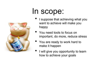 • I suppose that achieving what you
want to achieve will make you
happy
• You need tools to focus on
important, do more, reduce stress
• You are ready to work hard to
make it happen
• I will give you opportunity to learn
how to achieve your goals
In scope:
 