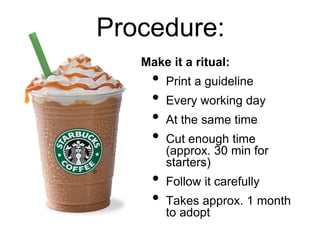 Procedure:
Make it a ritual:
• Print a guideline
• Every working day
• At the same time
• Cut enough time
(approx. 30 min for
starters)
• Follow it carefully
• Takes approx. 1 month
to adopt
 