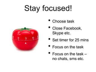 Stay focused!
• Choose task
• Close Facebook,
Skype etc.
• Set timer for 25 mins
• Focus on the task
• Focus on the task –
no chats, sms etc.
 