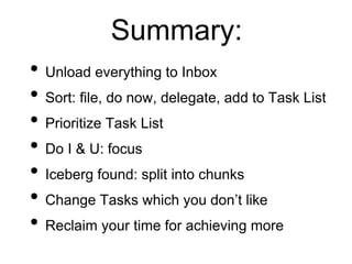 Summary:
• Unload everything to Inbox
• Sort: file, do now, delegate, add to Task List
• Prioritize Task List
• Do I & U: focus
• Iceberg found: split into chunks
• Change Tasks which you don’t like
• Reclaim your time for achieving more
 