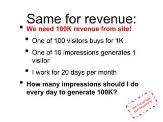 Same for revenue:
• We need 100K revenue from site!
• One of 100 visitors buys for 1K
• One of 10 impressions generates 1
visitor
• I work for 20 days per month
• How many impressions should I do
every day to generate 100K?
 