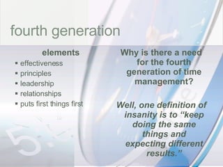 time fourth generation elements effectiveness principles leadership relationships puts first things first Why is there a need for the fourth generation of time management? Well, one definition of insanity is to “keep doing the same things and expecting different results.” 