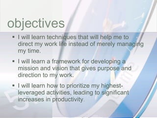 time objectives I will learn techniques that will help me to direct my work life instead of merely managing my time. I will learn a framework for developing a mission and vision that gives purpose and direction to my work. I will learn how to prioritize my highest-leveraged activities, leading to significant increases in productivity . 