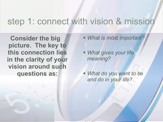 time What is most important? What gives your life meaning? What do you want to be and do in your life? Consider the big picture.  The key to this connection lies in the clarity of your vision around such questions as: step 1: connect with vision & mission 