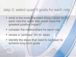 time step 3: select quad II goals for each role what is the most important thing I could do for each role this week that would have the greatest positive impact? consider the relationships for each role review a “perhaps” list for ideas identify the steps that need to be taken to achieve long-term goals 
