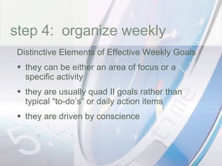 time step 4:  organize weekly Distinctive Elements of Effective Weekly Goals  they can be either an area of focus or a specific activity they are usually quad II goals rather than typical “to-do’s” or daily action items they are driven by conscience 