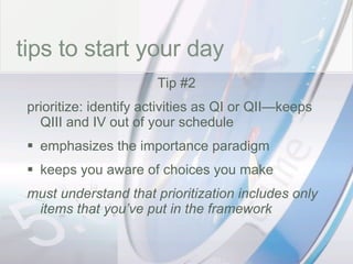 time tips to start your day Tip #2 prioritize: identify activities as QI or QII—keeps QIII and IV out of your schedule emphasizes the importance paradigm keeps you aware of choices you make must understand that prioritization includes only items that you’ve put in the framework 