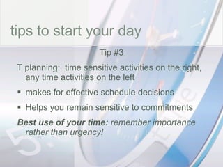 time tips to start your day Tip #3 T planning:  time sensitive activities on the right, any time activities on the left makes for effective schedule decisions Helps you remain sensitive to commitments Best use of your time:  remember importance rather than urgency! 