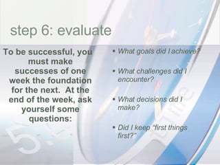 time What goals did I achieve? What challenges did I encounter? What decisions did I make? Did I keep “first things first?” To be successful, you must make successes of one week the foundation for the next.  At the end of the week, ask yourself some questions: step 6: evaluate 