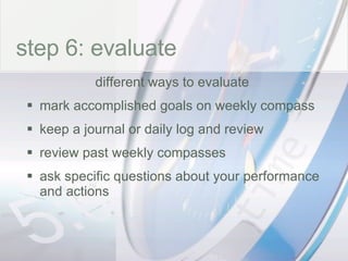 time step 6: evaluate different ways to evaluate  mark accomplished goals on weekly compass keep a journal or daily log and review review past weekly compasses ask specific questions about your performance and actions 