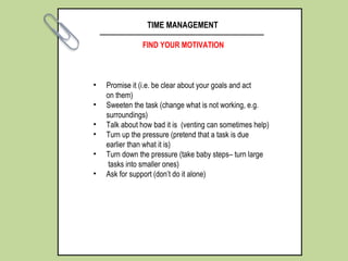 TIME MANAGEMENT
FIND YOUR MOTIVATION
• Promise it (i.e. be clear about your goals and act
on them)
• Sweeten the task (change what is not working, e.g.
surroundings)
• Talk about how bad it is (venting can sometimes help)
• Turn up the pressure (pretend that a task is due
earlier than what it is)
• Turn down the pressure (take baby steps– turn large
tasks into smaller ones)
• Ask for support (don’t do it alone)
 