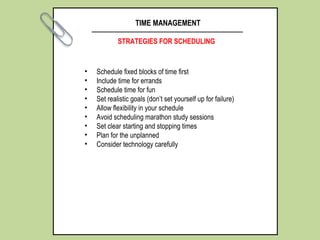 TIME MANAGEMENT
STRATEGIES FOR SCHEDULING
• Schedule fixed blocks of time first
• Include time for errands
• Schedule time for fun
• Set realistic goals (don’t set yourself up for failure)
• Allow flexibility in your schedule
• Avoid scheduling marathon study sessions
• Set clear starting and stopping times
• Plan for the unplanned
• Consider technology carefully
 