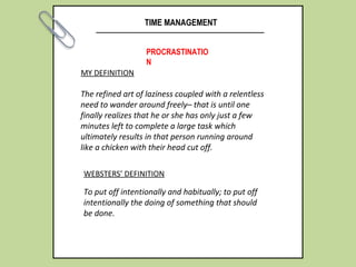 TIME MANAGEMENT
PROCRASTINATIO
N
MY DEFINITION
The refined art of laziness coupled with a relentless
need to wander around freely– that is until one
finally realizes that he or she has only just a few
minutes left to complete a large task which
ultimately results in that person running around
like a chicken with their head cut off.
WEBSTERS’ DEFINITION
To put off intentionally and habitually; to put off
intentionally the doing of something that should
be done.
 