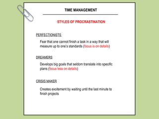 TIME MANAGEMENT
STYLES OF PROCRASTINATION
PERFECTIONISTS
DREAMERS
CRISIS MAKER
Fear that one cannot finish a task in a way that will
measure up to one’s standards (focus is on details)
Develops big goals that seldom translate into specific
plans (focus less on details)
Creates excitement by waiting until the last minute to
finish projects
 