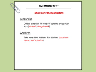 TIME MANAGEMENT
STYLES OF PROCRASTINATION
OVERDOERS
Creates extra work for one’s self by taking on too much
work (refuses to delegate work)
WORRIERS
Talks more about problems than solutions (focus is on
“worse case” scenarios)
 