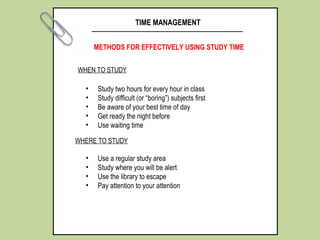 TIME MANAGEMENT
METHODS FOR EFFECTIVELY USING STUDY TIME
• Study two hours for every hour in class
• Study difficult (or “boring”) subjects first
• Be aware of your best time of day
• Get ready the night before
• Use waiting time
WHEN TO STUDY
WHERE TO STUDY
• Use a regular study area
• Study where you will be alert
• Use the library to escape
• Pay attention to your attention
 