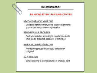 BE CONCIOUS ABOUT YOUR TIME
TIME MANAGEMENT
BALANCING EXTRACURRICULAR ACTIVITIES
REMEMBER YOUR PRIORITIES
HAVE A WILLINGNESS TO SAY NO
DO A TRIAL RUN
Decide up front how many hours each week or month
you can devote to a student organization
Rank your activities according to importance– decide
what can be delegated, postpone, or eliminated
Avoid joining groups because you feel guilty or
obligated
Before deciding to join make sure it is what you want
 