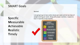 SMART Goals
Specific
Measurable
Achievable
Realistic
Timely
Revised:
I am going to go to two cardio classes per week and do two days of
weight training per week. Along with proper nutrition, I expect to
lose 5-7 pounds in two months.
 