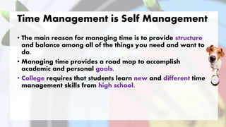 Time Management is Self Management
• The main reason for managing time is to provide structure
and balance among all of the things you need and want to
do.
• Managing time provides a road map to accomplish
academic and personal goals.
• College requires that students learn new and different time
management skills from high school.
 