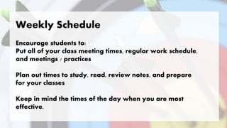 Weekly Schedule
Encourage students to:
Put all of your class meeting times, regular work schedule,
and meetings / practices
Plan out times to study, read, review notes, and prepare
for your classes
Keep in mind the times of the day when you are most
effective.
 