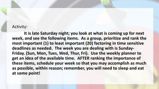 Activity:
It is late Saturday night; you look at what is coming up for next
week, and see the following items. As a group, prioritize and rank the
most important (1) to least important (20) factoring in time sensitive
deadlines as needed. The week you are dealing with is Sunday-
Friday. (Sun, Mon, Tues, Wed, Thur, Fri). Use the weekly planner to
get an idea of the available time. AFTER ranking the importance of
these items, schedule your week so that you may accomplish as much
as possible, within reason; remember, you will need to sleep and eat
at some point!
 