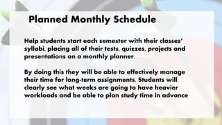 Help students start each semester with their classes’
syllabi, placing all of their tests, quizzes, projects and
presentations on a monthly planner.
By doing this they will be able to effectively manage
their time for long-term assignments. Students will
clearly see what weeks are going to have heavier
workloads and be able to plan study time in advance
Planned Monthly Schedule
 