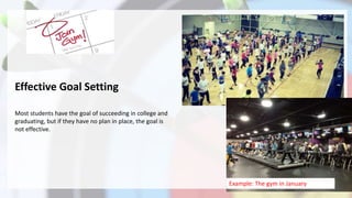 Effective Goal Setting
Most students have the goal of succeeding in college and
graduating, but if they have no plan in place, the goal is
not effective.
Example: The gym in January
 