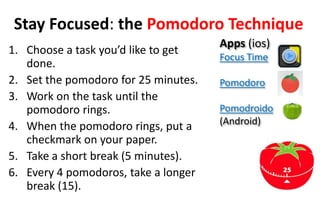 Stay Focused: the Pomodoro Technique
1. Choose a task you’d like to get
done.
2. Set the pomodoro for 25 minutes.
3. Work ...