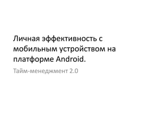 Личная эффективность c
мобильным устройством на
платформе Android.
Тайм-менеджмент 2.0
 