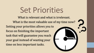 Set Priorities
What is relevant and what is irrelevant.
What is the most valuable use of my time now?
Setting your priorities allows you to
focus on finishing the important
task that will guarantee you reach
your goal instead of wasting your
time on less important tasks.
 