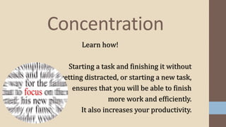 Concentration
Learn how!
Starting a task and finishing it without
getting distracted, or starting a new task,
ensures that you will be able to finish
more work and efficiently.
It also increases your productivity.
 