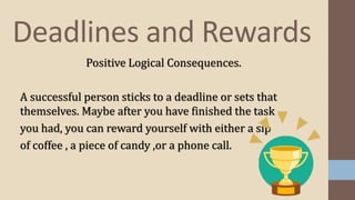 Deadlines and Rewards
Positive Logical Consequences.
A successful person sticks to a deadline or sets that
themselves. Maybe after you have finished the task
you had, you can reward yourself with either a sip
of coffee , a piece of candy ,or a phone call.
 