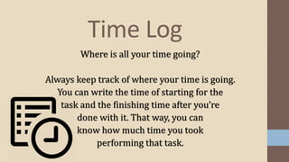 Where is all your time going?
Always keep track of where your time is going.
You can write the time of starting for the
task and the finishing time after you’re
done with it. That way, you can
know how much time you took
performing that task.
Time Log
 