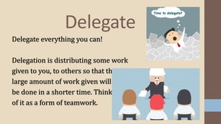 Delegate
Delegate everything you can!
Delegation is distributing some work
given to you, to others so that the
large amount of work given will
be done in a shorter time. Think
of it as a form of teamwork.
 