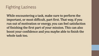 While encountering a task, make sure to perform the
important, or most difficult, part first. That way, if you
run out of motivation or energy, you can feel satisfaction
of finishing the first part of your mission. This can also
boost your confidence and you maybe able to finish the
whole task too.
Fighting Laziness
 
