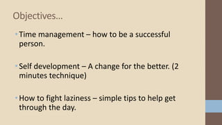 •Time management – how to be a successful
person.
•Self development – A change for the better. (2
minutes technique)
•How to fight laziness – simple tips to help get
through the day.
Objectives…
 