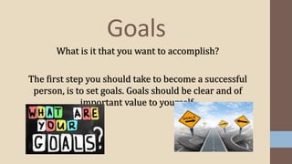 What is it that you want to accomplish?
The first step you should take to become a successful
person, is to set goals. Goals should be clear and of
important value to yourself.
Goals
 