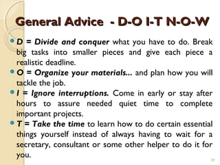 General Advice - D-O I-T N-O-W
D  = Divide and conquer what you have to do. Break
 big tasks into smaller pieces and give each piece a
 realistic deadline.
O = Organize your materials... and plan how you will
 tackle the job.
I = Ignore interruptions. Come in early or stay after
 hours to assure needed quiet time to complete
 important projects.
T = Take the time to learn how to do certain essential
 things yourself instead of always having to wait for a
 secretary, consultant or some other helper to do it for
 you.                                                   25
 