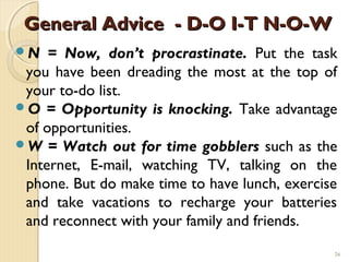General Advice - D-O I-T N-O-W
N   = Now, don’t procrastinate. Put the task
 you have been dreading the most at the top of
 your to-do list.
O = Opportunity is knocking. Take advantage
 of opportunities.
W = Watch out for time gobblers such as the
 Internet, E-mail, watching TV, talking on the
 phone. But do make time to have lunch, exercise
 and take vacations to recharge your batteries
 and reconnect with your family and friends.
                                               26
 