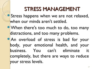 STRESS MANAGEMENT
Stress  happens when we are not relaxed,
 when our minds aren't settled.
When there's too much to do, too many
 distractions, and too many problems.
An overload of stress is bad for your
 body, your emotional health, and your
 business. You can't eliminate it
 completely, but there are ways to reduce
 your stress levels.
                                        27
 