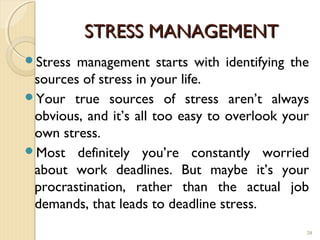 STRESS MANAGEMENT
Stress management starts with identifying the
 sources of stress in your life.
Your true sources of stress aren’t always
 obvious, and it’s all too easy to overlook your
 own stress.
Most definitely you’re constantly worried
 about work deadlines. But maybe it’s your
 procrastination, rather than the actual job
 demands, that leads to deadline stress.
                                               28
 
