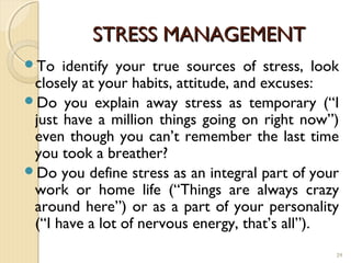 STRESS MANAGEMENT
To   identify your true sources of stress, look
 closely at your habits, attitude, and excuses:
Do you explain away stress as temporary (“I
 just have a million things going on right now”)
 even though you can’t remember the last time
 you took a breather?
Do you define stress as an integral part of your
 work or home life (“Things are always crazy
 around here”) or as a part of your personality
 (“I have a lot of nervous energy, that’s all”).
                                                29
 