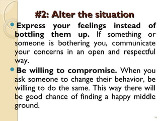 #2: Alter the situation
Express     your feelings instead of
 bottling them up. If something or
 someone is bothering you, communicate
 your concerns in an open and respectful
 way.
Be willing to compromise. When you
 ask someone to change their behavior, be
 willing to do the same. This way there will
 be good chance of finding a happy middle
 ground.
                                           36
 