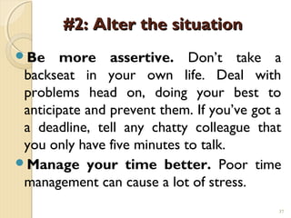 #2: Alter the situation
Be     more assertive. Don’t take a
 backseat in your own life. Deal with
 problems head on, doing your best to
 anticipate and prevent them. If you’ve got a
 a deadline, tell any chatty colleague that
 you only have five minutes to talk.
Manage your time better. Poor time
 management can cause a lot of stress.
                                            37
 