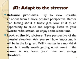 #3: Adapt to the stressor
Reframe       problems. Try to view stressful
 situations from a more positive perspective. Rather
 than fuming about a traffic jam, look at it as an
 opportunity to pause and regroup, listen to your
 favorite radio station, or enjoy some alone time.
Look at the big picture. Take perspective of the
 stressful situation. Ask yourself how important it
 will be in the long run. Will it matter in a month? A
 year? Is it really worth getting upset over? If the
 answer is no, focus your time and energy
 elsewhere.                                          38
 