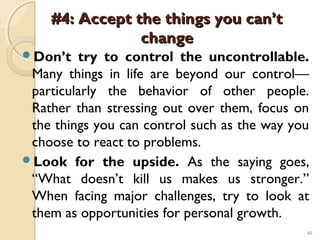 #4: Accept the things you can’t
                change
Don’t   try to control the uncontrollable.
 Many things in life are beyond our control—
 particularly the behavior of other people.
 Rather than stressing out over them, focus on
 the things you can control such as the way you
 choose to react to problems.
Look for the upside. As the saying goes,
 “What doesn’t kill us makes us stronger.”
 When facing major challenges, try to look at
 them as opportunities for personal growth.
                                              40
 