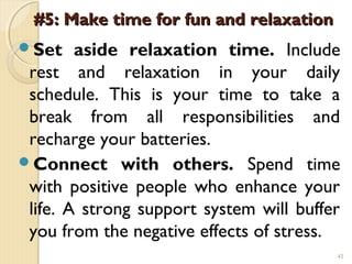 #5: Make time for fun and relaxation
Set    aside relaxation time. Include
 rest and relaxation in your daily
 schedule. This is your time to take a
 break from all responsibilities and
 recharge your batteries.
Connect with others. Spend time
 with positive people who enhance your
 life. A strong support system will buffer
 you from the negative effects of stress.
                                         42
 