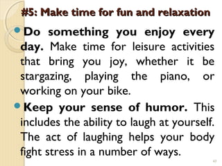 #5: Make time for fun and relaxation
Do     something you enjoy every
 day. Make time for leisure activities
 that bring you joy, whether it be
 stargazing, playing the piano, or
 working on your bike.
Keep your sense of humor. This
 includes the ability to laugh at yourself.
 The act of laughing helps your body
 fight stress in a number of ways.
                                          43
 