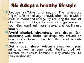 #6: Adopt a healthy lifestyle
Reduce      caffeine and sugar. The temporary
 "highs" caffeine and sugar provide often end in with a
 crash in mood and energy. By reducing the amount
 of coffee, soft drinks, chocolate, and sugar snacks in
 your diet, you’ll feel more relaxed and you’ll sleep
 better.
Avoid alcohol, cigarettes, and drugs. Self-
 medicating with alcohol or drugs may provide an
 easy escape from stress, but the relief is only
 temporary.
Get enough sleep. Adequate sleep fuels your
 mind, as well as your body. Feeling tired will
 increase your stress because it may cause you to
 think irrationally.
                                                      45
 